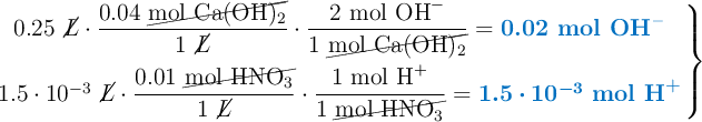 \left 0.25\ \cancel{L}\cdot \dfrac{0.04\ \cancel{\ce{mol\ Ca(OH)2}}}{1\ \cancel{L}}\cdot \dfrac{2\ \ce{mol\ OH^-}}{1\ \cancel{\ce{mol\ Ca(OH)2}}} = {\color[RGB]{0,112,192}{\textbf{0.02 \ce{mol\ OH^-}}}} \atop 1.5\cdot 10^{-3}\ \cancel{L}\cdot \dfrac{0.01\ \cancel{\ce{mol\ HNO3}}}{1\ \cancel{L}}\cdot \dfrac{1\ \ce{mol\ H^+}}{1\ \cancel{\ce{mol\ HNO3}}} = {\color[RGB]{0,112,192}{\bm{1.5\cdot 10^{-3}}\ \textbf{\ce{mol\ H^+}}}} \right \}