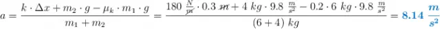a = \frac{k\cdot \Delta x + m_2\cdot g - \mu_k\cdot m_1\cdot g}{m_1 + m_2} = \frac{180\ \frac{N}{\cancel{m}}\cdot 0.3\ \cancel{m} + 4\ kg\cdot 9.8\ \frac{m}{s^2} - 0.2\cdot 6\ kg\cdot 9.8\ \frac{m}{s^2}}{(6 + 4)\ kg} = \color[RGB]{0,112,192}{\bm{8.14\ \frac{m}{s^2}}}