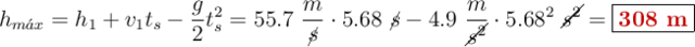 h_{m\acute{a}x} = h_1 + v_1t_s - \frac{g}{2}t_s^2 = 55.7\ \frac{m}{\cancel{s}}\cdot 5.68\ \cancel{s} - 4.9\ \frac{m}{\cancel{s^2}}\cdot 5.68^2\ \cancel{s^2}= \fbox{\color[RGB]{192,0,0}{\bf 308\ m}}