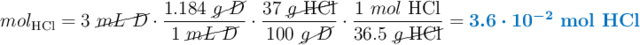 mol_{\ce{HCl}} = 3\ \cancel{mL\ D}\cdot \frac{1.184\ \cancel{g\ D}}{1\ \cancel{mL\ D}}\cdot \frac{37\ \cancel{g\ \ce{HCl}}}{100\ \cancel{g\ D}}\cdot \frac{1\ mol\ \ce{HCl}}{36.5\ \cancel{g\ \ce{HCl}}} = \color[RGB]{0,112,192}{\bm{3.6\cdot 10^{-2}}\ \textbf{mol \ce{HCl}}}