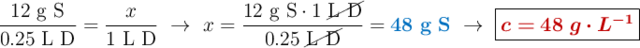 \frac{12\ \text{g\ S}}{0.25\ \text{L\ D}} = \frac{x}{1\ \text{L\ D}}\ \to\ x = \frac{12\ \text{g\ S}\cdot 1\ \cancel{\text{L\ D}}}{0.25\ \cancel{\text{L\ D}}} = {\color[RGB]{0,112,192}{\bf 48\ g\ S}}\ \to\ \fbox{\color[RGB]{192,0,0}{\bm{c = 48\ g\cdot L^{-1}}}}