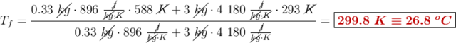 T_f = \frac{0.33\ \cancel{kg}\cdot 896\ \frac{\cancel{J}}{\cancel{kg}\cdot \cancel{K}}\cdot 588\ \cancel{K} + 3\ \cancel{kg}\cdot 4\ 180\ \frac{\cancel{J}}{\cancel{kg}\cdot \cancel{K}}\cdot 293\ \cancel{K}}{0.33\ \cancel{kg}\cdot 896\ \frac{\cancel{J}}{\cancel{kg}\cdot K} + 3\ \cancel{kg}\cdot 4\ 180\ \frac{\cancel{J}}{\cancel{kg}\cdot K}} = \fbox{\color[RGB]{192,0,0}{\bm{299.8\ K\equiv 26.8\ ^oC}}}