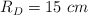R_D = 15\ cm