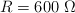 R = 600\ \Omega