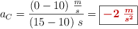 a_C = \frac{(0 - 10)\ \frac{m}{s}}{(15 - 10)\ s} = \fbox{\color[RGB]{192,0,0}{\bm{-2\ \frac{m}{s^2}}}}