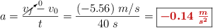 a = \frac{\cancelto{0}{v_f} - v_0}{t} = \frac{(-5.56)\ m/s}{40\ s} = \fbox{\color[RGB]{192,0,0}{\bm{-0.14\ \frac{m}{s^2}}}}