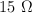 15 \ \Omega