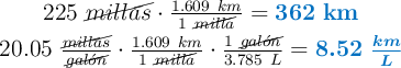 \left 225\ \cancel{millas}\cdot \frac{1.609\ km}{1\ \cancel{milla}} = {\color[RGB]{0,112,192}{\bf 362\ km}} \atop 20.05\ \frac{\cancel{millas}}{\cancel{gal\acute{o}n}}\cdot \frac{1.609\ km}{1\ \cancel{milla}}\cdot \frac {1\ \cancel{gal\acute{o}n}}{3.785\ L} = {\color[RGB]{0,112,192}{\bm{8.52\ \frac{km}{L}}}} \right