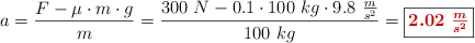 a = \frac{F - \mu\cdot m\cdot g}{m} = \frac{300\ N - 0.1\cdot 100\ kg\cdot 9.8\ \frac{m}{s^2}}{100\ kg} = \fbox{\color[RGB]{192,0,0}{\bm{2.02\ \frac{m}{s^2}}}}