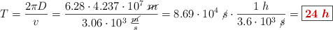 T = \frac{2\pi D}{v} = \frac{6.28\cdot 4.237\cdot 10^7\ \cancel{m}}{3.06\cdot 10^3\ \frac{\cancel{m}}{s}} = 8.69\cdot 10^4\ \cancel{s}\cdot \frac{1\ h}{3.6\cdot 10^3\ \cancel{s}} = \fbox{\color[RGB]{192,0,0}{\bm{24\ h}}}