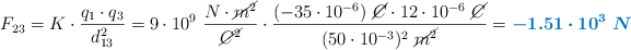 F_{23} = K\cdot \frac{q_1\cdot q_3}{d_{13}^2} = 9\cdot 10^9\ \frac{N\cdot \cancel{m^2}}{\cancel{C^2}}\cdot \frac{(-35\cdot 10^{-6})\ \cancel{C}\cdot 12\cdot 10^{-6}\ \cancel{C}}{(50\cdot 10^{-3})^2\ \cancel{m^2}} = \color[RGB]{0,112,192}{\bm{-1.51\cdot 10^3\ N}}