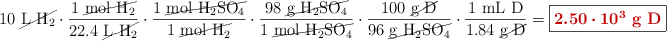 10\ \cancel{\ce{L\ H2}}\cdot \frac{1\ \cancel{\ce{mol\ H2}}}{22.4\ \cancel{\ce{L\ H2}}}\cdot \frac{1\ \cancel{\ce{mol\ H2SO4}}}{1\ \cancel{\ce{mol\ H2}}}\cdot \frac{98\ \cancel{\ce{g\ H2SO4}}}{1\ \cancel{\ce{mol\ H2SO4}}}\cdot \frac{100\ \cancel{\text{g\ D}}}{96\ \cancel{\ce{g\ H2SO4}}}\cdot \frac{1\ \text{mL\ D}}{1.84\ \cancel{\text{g\ D}}} = \fbox{\color[RGB]{192,0,0}{\bm{2.50\cdot 10^3}\ \textbf{g\ D}}}}