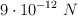 9\cdot 10^{-12}\ N