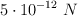 5\cdot 10^{-12}\ N