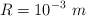 R  = 10^{-3}\ m